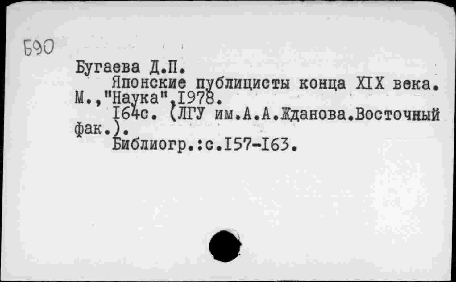 ﻿Ж)	■ ‘
Бугаева Д.П.
Японские публицисты конца ИХ века.
М.,"Наука”.1978.
164с. (ЛГУ им.А.А.Жданова.Восточный фак.).
Библиогр.:с.157-163.